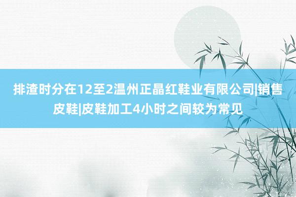 排渣时分在12至2温州正晶红鞋业有限公司|销售皮鞋|皮鞋加工4小时之间较为常见