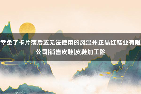 幸免了卡片落后或无法使用的风温州正晶红鞋业有限公司|销售皮鞋|皮鞋加工险